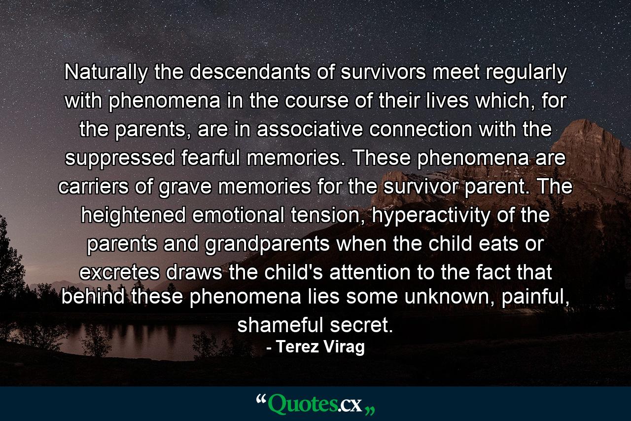 Naturally the descendants of survivors meet regularly with phenomena in the course of their lives which, for the parents, are in associative connection with the suppressed fearful memories. These phenomena are carriers of grave memories for the survivor parent. The heightened emotional tension, hyperactivity of the parents and grandparents when the child eats or excretes draws the child's attention to the fact that behind these phenomena lies some unknown, painful, shameful secret. - Quote by Terez Virag