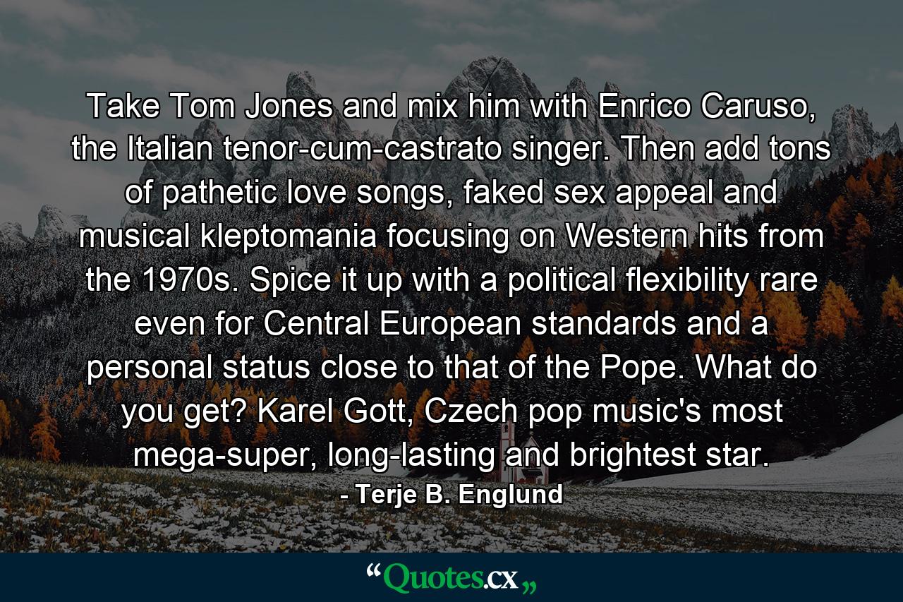 Take Tom Jones and mix him with Enrico Caruso, the Italian tenor-cum-castrato singer. Then add tons of pathetic love songs, faked sex appeal and musical kleptomania focusing on Western hits from the 1970s. Spice it up with a political flexibility rare even for Central European standards and a personal status close to that of the Pope. What do you get? Karel Gott, Czech pop music's most mega-super, long-lasting and brightest star. - Quote by Terje B. Englund