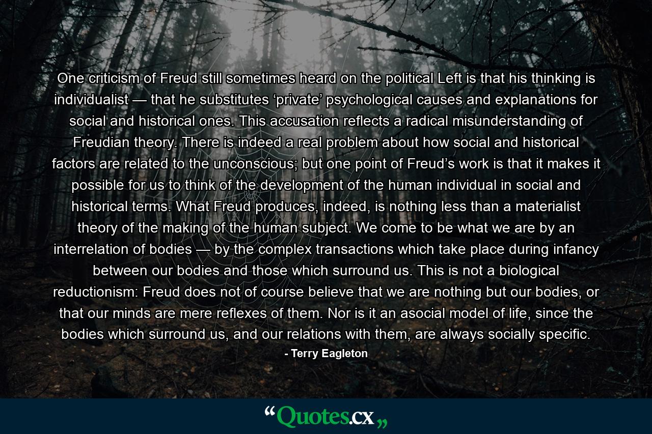 One criticism of Freud still sometimes heard on the political Left is that his thinking is individualist — that he substitutes ‘private’ psychological causes and explanations for social and historical ones. This accusation reflects a radical misunderstanding of Freudian theory. There is indeed a real problem about how social and historical factors are related to the unconscious; but one point of Freud’s work is that it makes it possible for us to think of the development of the human individual in social and historical terms. What Freud produces, indeed, is nothing less than a materialist theory of the making of the human subject. We come to be what we are by an interrelation of bodies — by the complex transactions which take place during infancy between our bodies and those which surround us. This is not a biological reductionism: Freud does not of course believe that we are nothing but our bodies, or that our minds are mere reflexes of them. Nor is it an asocial model of life, since the bodies which surround us, and our relations with them, are always socially specific. - Quote by Terry Eagleton
