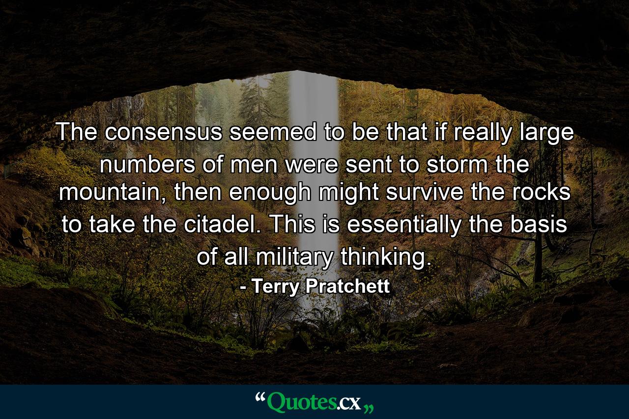 The consensus seemed to be that if really large numbers of men were sent to storm the mountain, then enough might survive the rocks to take the citadel. This is essentially the basis of all military thinking. - Quote by Terry Pratchett