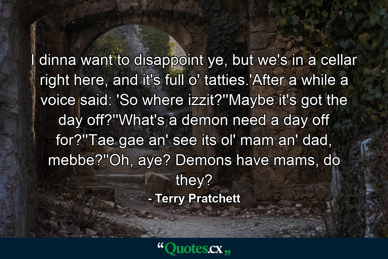 I dinna want to disappoint ye, but we's in a cellar right here, and it's full o' tatties.'After a while a voice said: 'So where izzit?''Maybe it's got the day off?''What's a demon need a day off for?''Tae gae an' see its ol' mam an' dad, mebbe?''Oh, aye? Demons have mams, do they? - Quote by Terry Pratchett