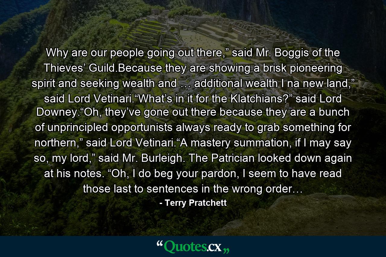 Why are our people going out there,” said Mr. Boggis of the Thieves’ Guild.Because they are showing a brisk pioneering spirit and seeking wealth and … additional wealth I na new land,” said Lord Vetinari.“What’s in it for the Klatchians?” said Lord Downey.“Oh, they’ve gone out there because they are a bunch of unprincipled opportunists always ready to grab something for northern,” said Lord Vetinari.“A mastery summation, if I may say so, my lord,” said Mr. Burleigh. The Patrician looked down again at his notes. “Oh, I do beg your pardon, I seem to have read those last to sentences in the wrong order… - Quote by Terry Pratchett