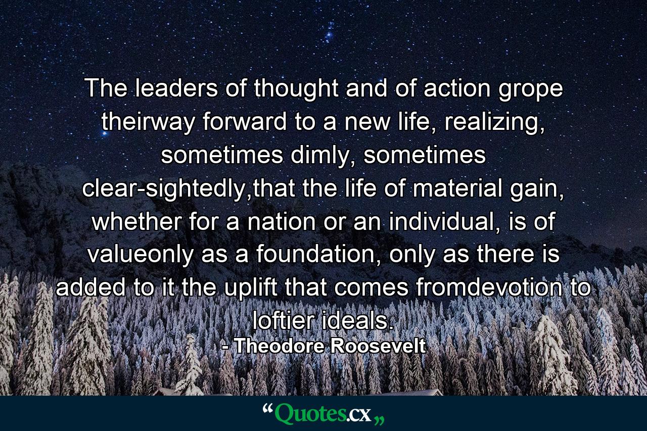 The leaders of thought and of action grope theirway forward to a new life, realizing, sometimes dimly, sometimes clear-sightedly,that the life of material gain, whether for a nation or an individual, is of valueonly as a foundation, only as there is added to it the uplift that comes fromdevotion to loftier ideals. - Quote by Theodore Roosevelt