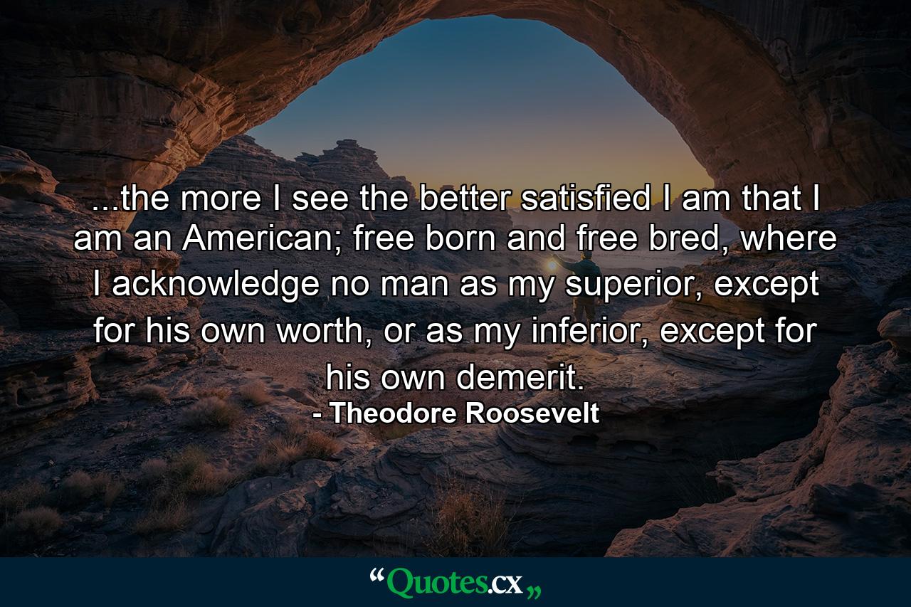 ...the more I see the better satisfied I am that I am an American; free born and free bred, where I acknowledge no man as my superior, except for his own worth, or as my inferior, except for his own demerit. - Quote by Theodore Roosevelt