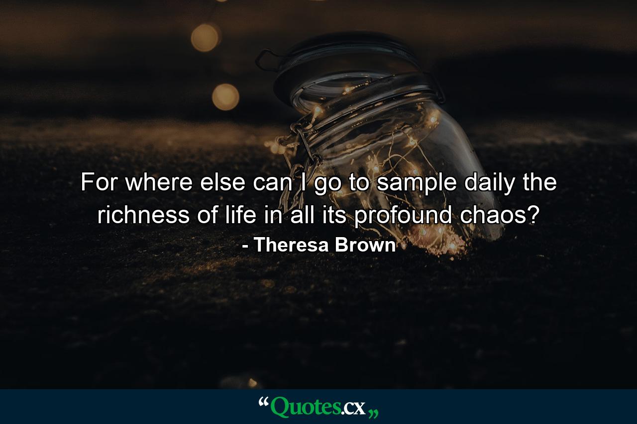 For where else can I go to sample daily the richness of life in all its profound chaos? - Quote by Theresa Brown