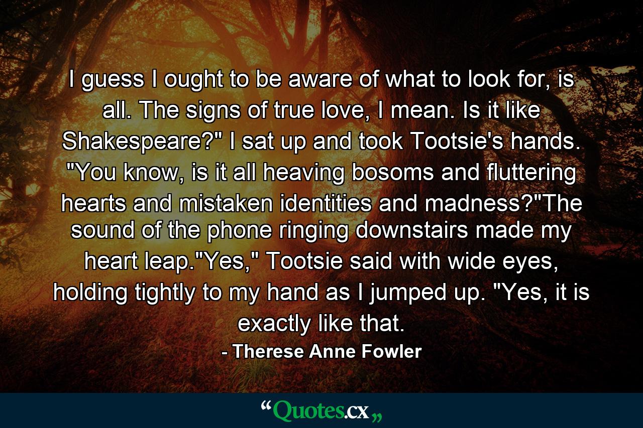 I guess I ought to be aware of what to look for, is all. The signs of true love, I mean. Is it like Shakespeare?