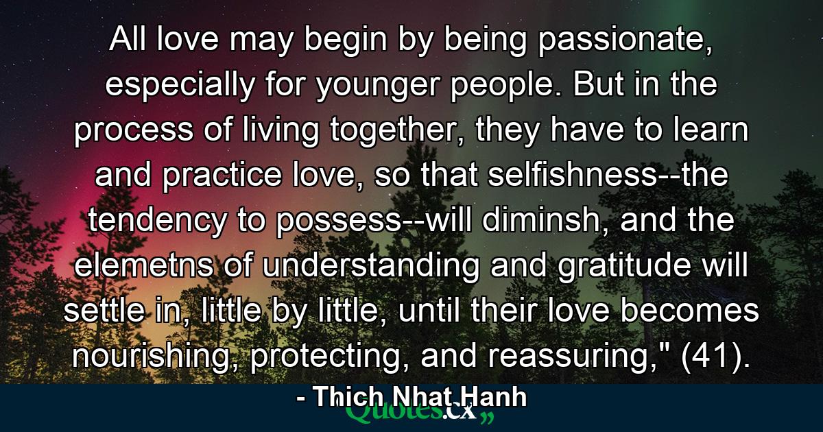 All love may begin by being passionate, especially for younger people. But in the process of living together, they have to learn and practice love, so that selfishness--the tendency to possess--will diminsh, and the elemetns of understanding and gratitude will settle in, little by little, until their love becomes nourishing, protecting, and reassuring,