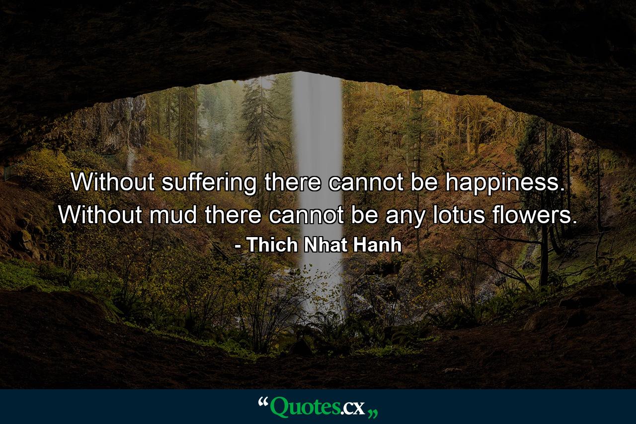 Without suffering there cannot be happiness. Without mud there cannot be any lotus flowers. - Quote by Thich Nhat Hanh