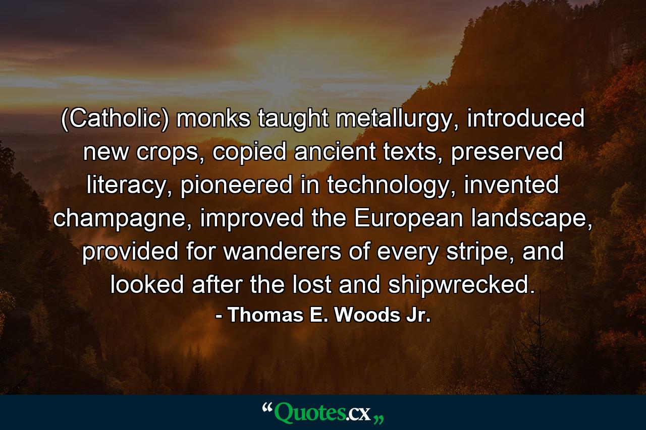 (Catholic) monks taught metallurgy, introduced new crops, copied ancient texts, preserved literacy, pioneered in technology, invented champagne, improved the European landscape, provided for wanderers of every stripe, and looked after the lost and shipwrecked. - Quote by Thomas E. Woods Jr.