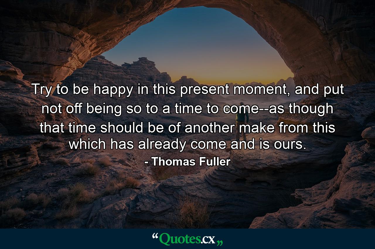 Try to be happy in this present moment, and put not off being so to a time to come--as though that time should be of another make from this which has already come and is ours. - Quote by Thomas Fuller