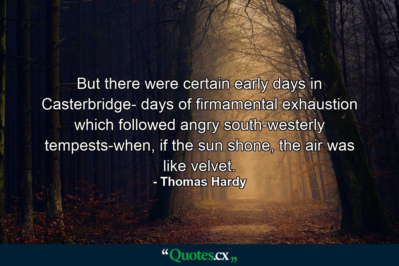 But there were certain early days in Casterbridge- days of firmamental exhaustion which followed angry south-westerly tempests-when, if the sun shone, the air was like velvet. - Quote by Thomas Hardy