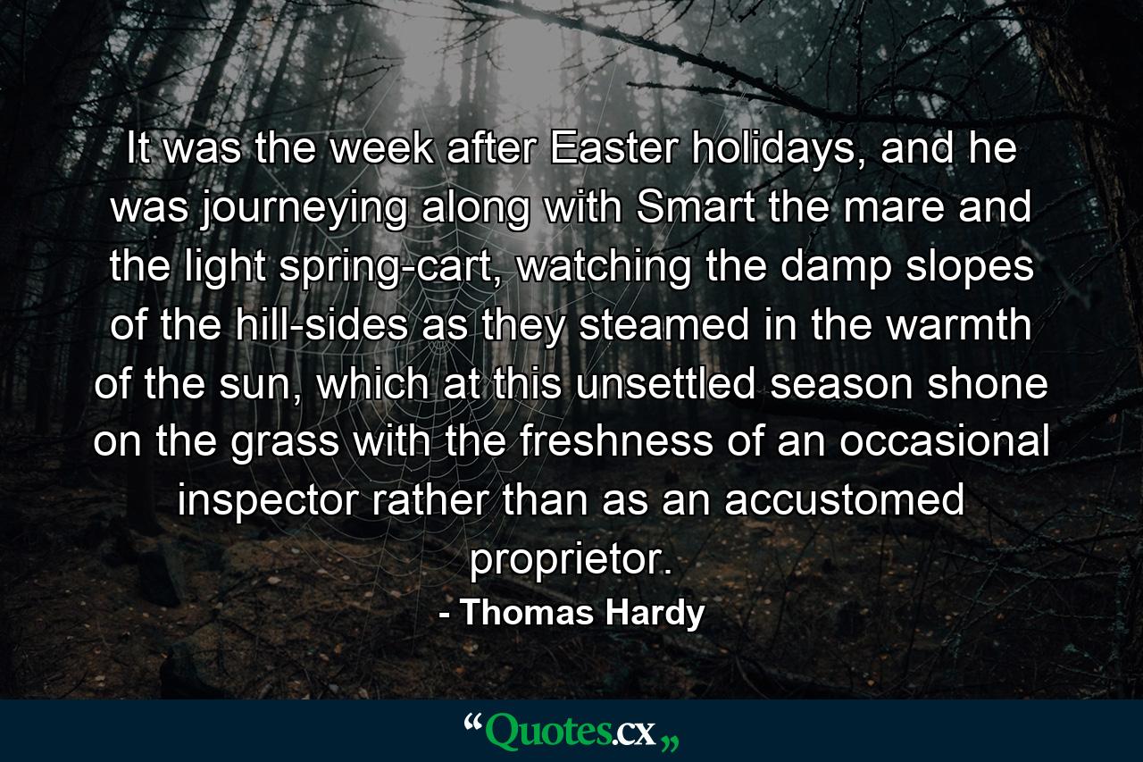 It was the week after Easter holidays, and he was journeying along with Smart the mare and the light spring-cart, watching the damp slopes of the hill-sides as they steamed in the warmth of the sun, which at this unsettled season shone on the grass with the freshness of an occasional inspector rather than as an accustomed proprietor. - Quote by Thomas Hardy