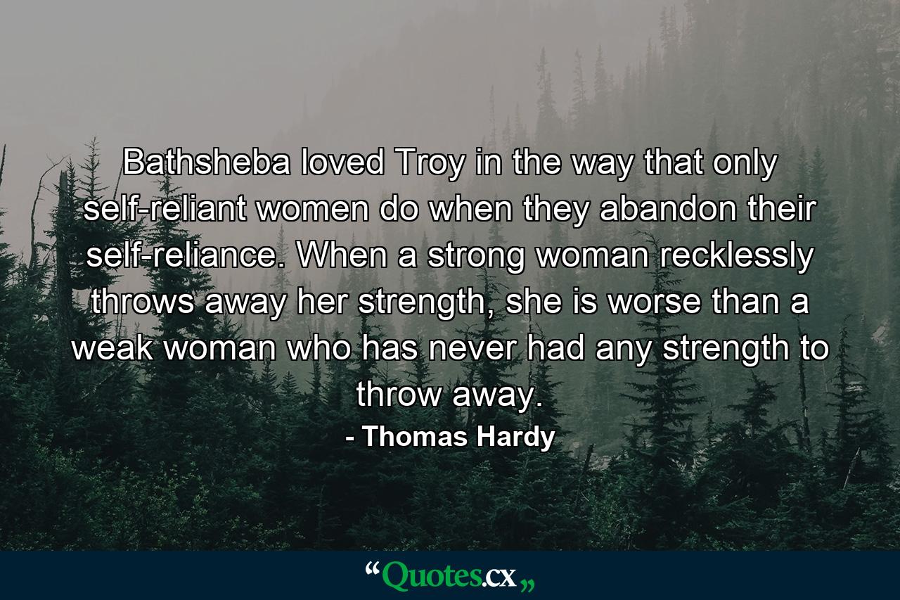 Bathsheba loved Troy in the way that only self-reliant women do when they abandon their self-reliance. When a strong woman recklessly throws away her strength, she is worse than a weak woman who has never had any strength to throw away. - Quote by Thomas Hardy