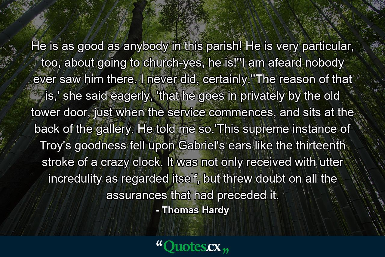 He is as good as anybody in this parish! He is very particular, too, about going to church-yes, he is!''I am afeard nobody ever saw him there. I never did, certainly.''The reason of that is,' she said eagerly, 'that he goes in privately by the old tower door, just when the service commences, and sits at the back of the gallery. He told me so.'This supreme instance of Troy's goodness fell upon Gabriel's ears like the thirteenth stroke of a crazy clock. It was not only received with utter incredulity as regarded itself, but threw doubt on all the assurances that had preceded it. - Quote by Thomas Hardy