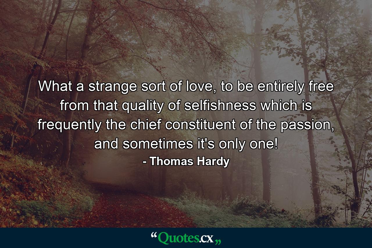 What a strange sort of love, to be entirely free from that quality of selfishness which is frequently the chief constituent of the passion, and sometimes it's only one! - Quote by Thomas Hardy