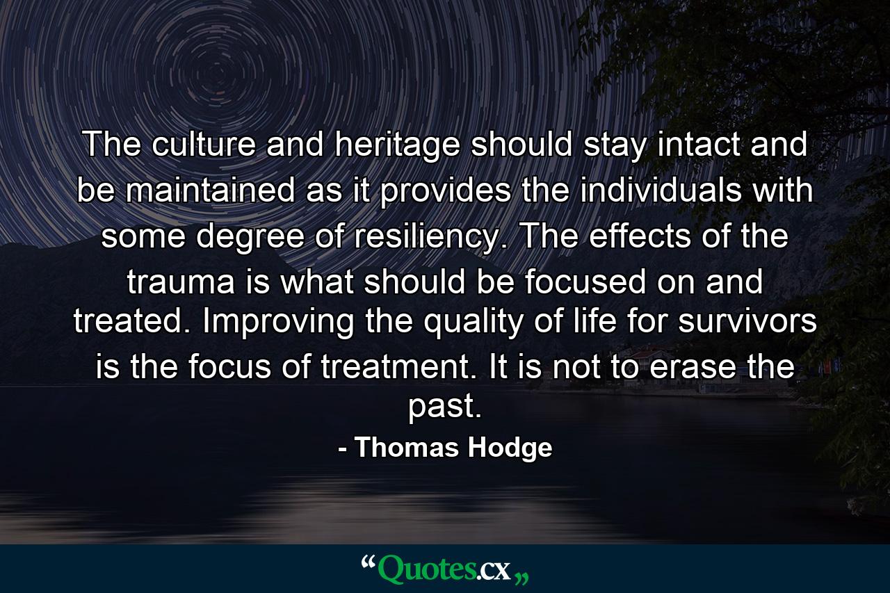 The culture and heritage should stay intact and be maintained as it provides the individuals with some degree of resiliency. The effects of the trauma is what should be focused on and treated. Improving the quality of life for survivors is the focus of treatment. It is not to erase the past. - Quote by Thomas Hodge