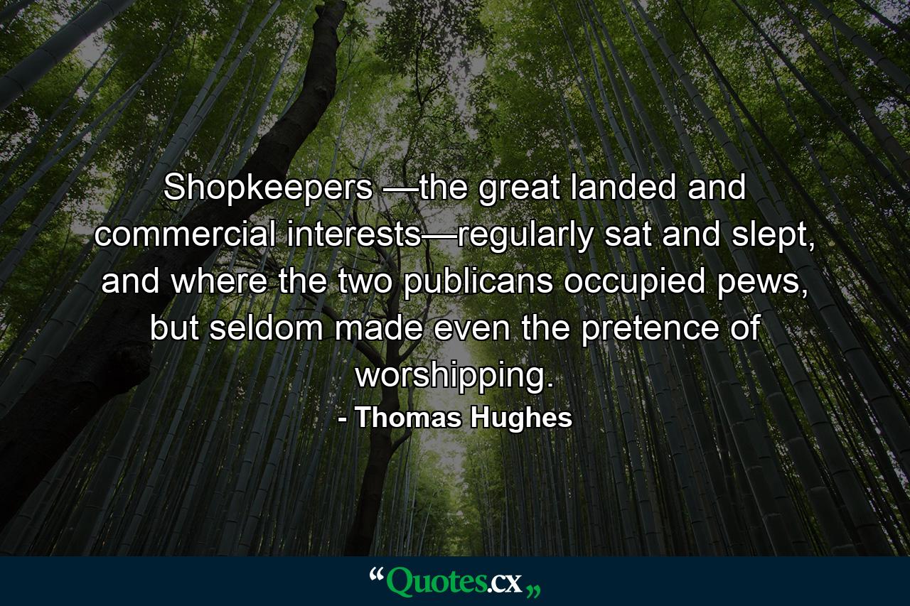 Shopkeepers —the great landed and commercial interests—regularly sat and slept, and where the two publicans occupied pews, but seldom made even the pretence of worshipping. - Quote by Thomas Hughes