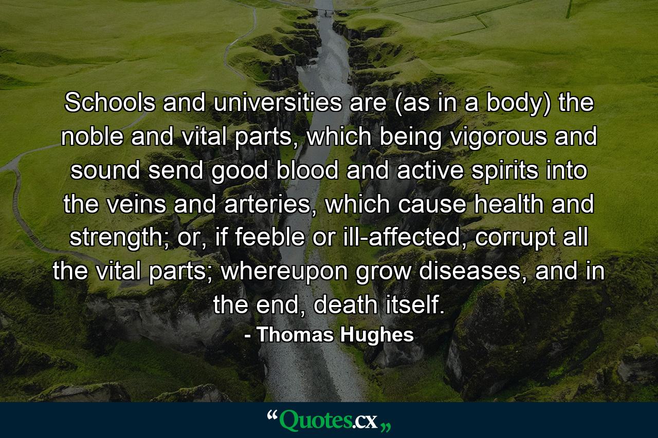 Schools and universities are (as in a body) the noble and vital parts, which being vigorous and sound send good blood and active spirits into the veins and arteries, which cause health and strength; or, if feeble or ill-affected, corrupt all the vital parts; whereupon grow diseases, and in the end, death itself. - Quote by Thomas Hughes