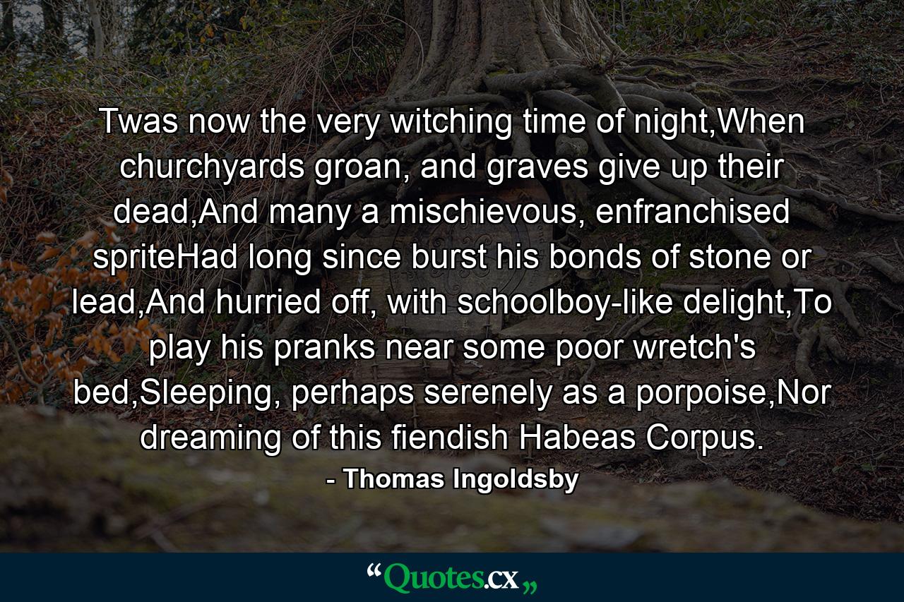 Twas now the very witching time of night,When churchyards groan, and graves give up their dead,And many a mischievous, enfranchised spriteHad long since burst his bonds of stone or lead,And hurried off, with schoolboy-like delight,To play his pranks near some poor wretch's bed,Sleeping, perhaps serenely as a porpoise,Nor dreaming of this fiendish Habeas Corpus. - Quote by Thomas Ingoldsby