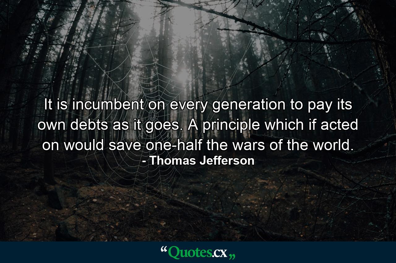 It is incumbent on every generation to pay its own debts as it goes. A principle which if acted on would save one-half the wars of the world. - Quote by Thomas Jefferson