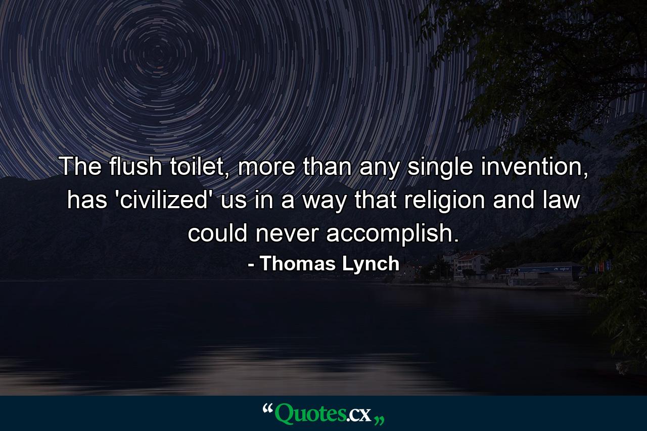 The flush toilet, more than any single invention, has 'civilized' us in a way that religion and law could never accomplish. - Quote by Thomas Lynch