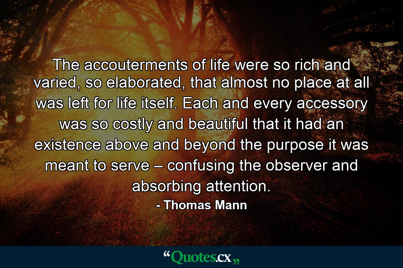 The accouterments of life were so rich and varied, so elaborated, that almost no place at all was left for life itself. Each and every accessory was so costly and beautiful that it had an existence above and beyond the purpose it was meant to serve – confusing the observer and absorbing attention. - Quote by Thomas Mann