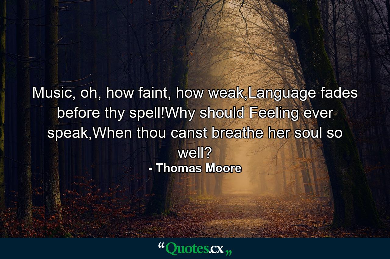 Music, oh, how faint, how weak,Language fades before thy spell!Why should Feeling ever speak,When thou canst breathe her soul so well? - Quote by Thomas Moore