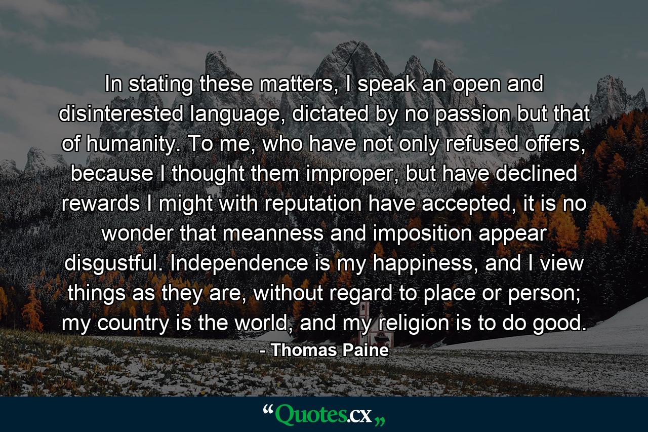 In stating these matters, I speak an open and disinterested language, dictated by no passion but that of humanity. To me, who have not only refused offers, because I thought them improper, but have declined rewards I might with reputation have accepted, it is no wonder that meanness and imposition appear disgustful. Independence is my happiness, and I view things as they are, without regard to place or person; my country is the world, and my religion is to do good. - Quote by Thomas Paine