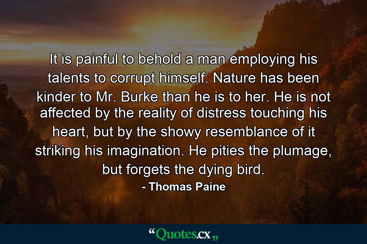 It is painful to behold a man employing his talents to corrupt himself. Nature has been kinder to Mr. Burke than he is to her. He is not affected by the reality of distress touching his heart, but by the showy resemblance of it striking his imagination. He pities the plumage, but forgets the dying bird. - Quote by Thomas Paine