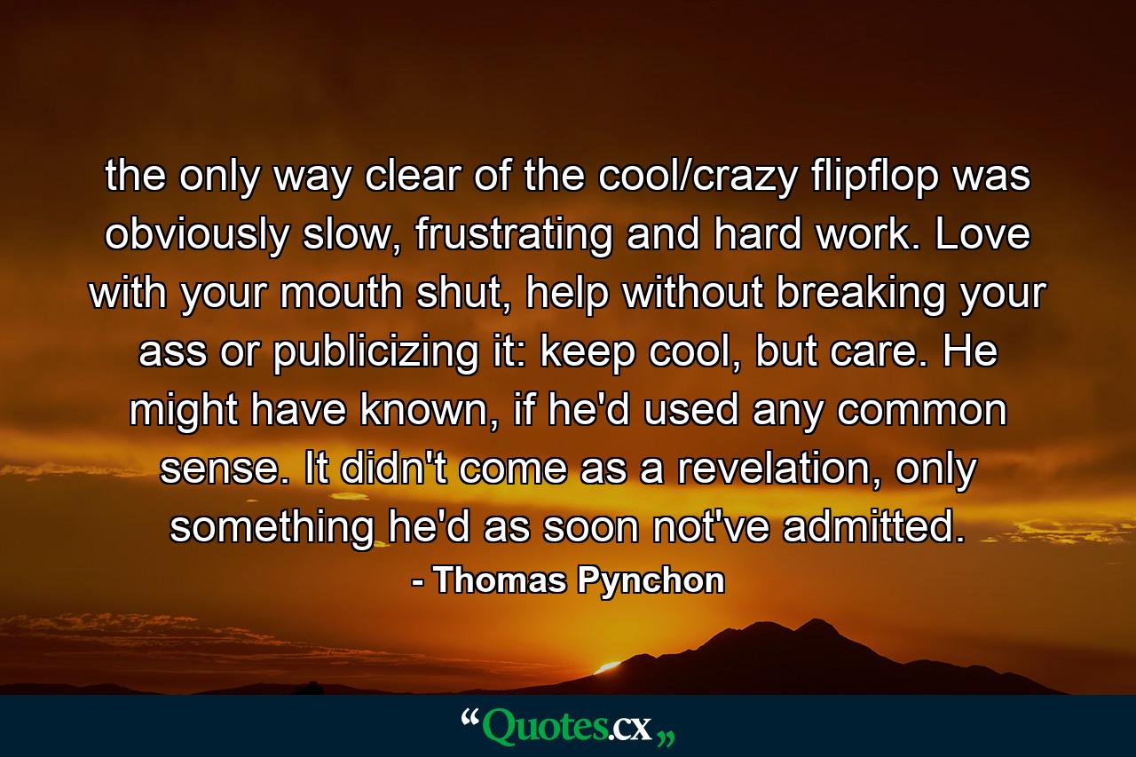 the only way clear of the cool/crazy flipflop was obviously slow, frustrating and hard work. Love with your mouth shut, help without breaking your ass or publicizing it: keep cool, but care. He might have known, if he'd used any common sense. It didn't come as a revelation, only something he'd as soon not've admitted. - Quote by Thomas Pynchon