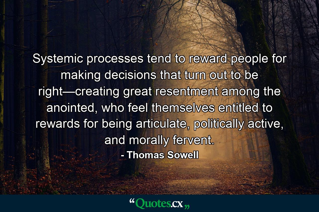 Systemic processes tend to reward people for making decisions that turn out to be right—creating great resentment among the anointed, who feel themselves entitled to rewards for being articulate, politically active, and morally fervent. - Quote by Thomas Sowell