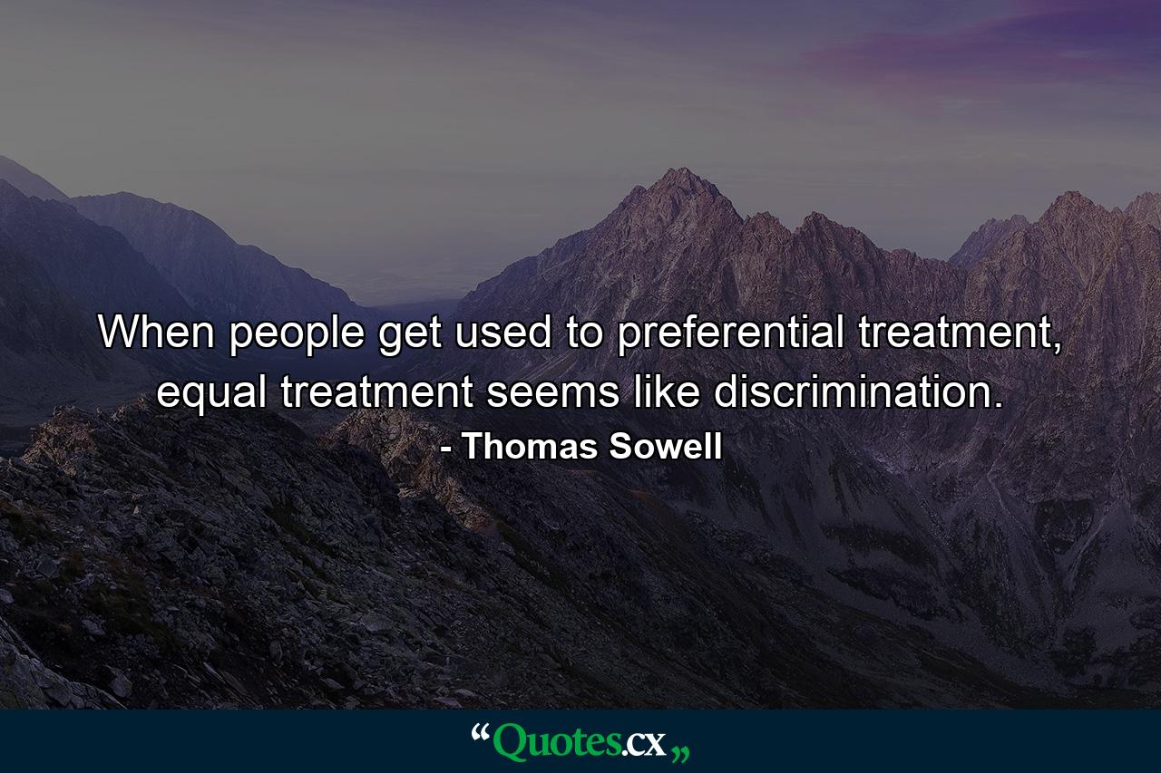 When people get used to preferential treatment, equal treatment seems like discrimination. - Quote by Thomas Sowell