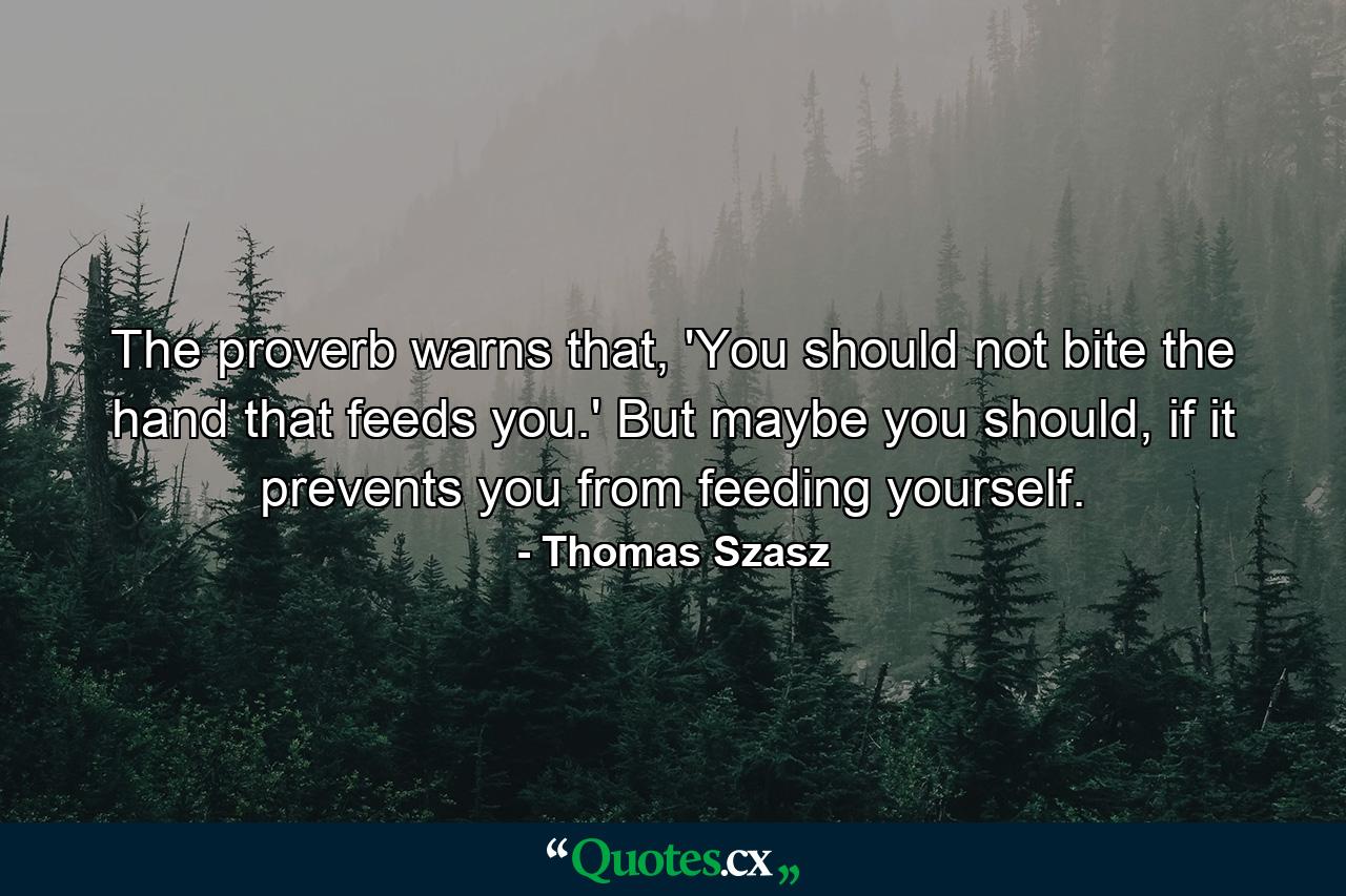 The proverb warns that, 'You should not bite the hand that feeds you.' But maybe you should, if it prevents you from feeding yourself. - Quote by Thomas Szasz