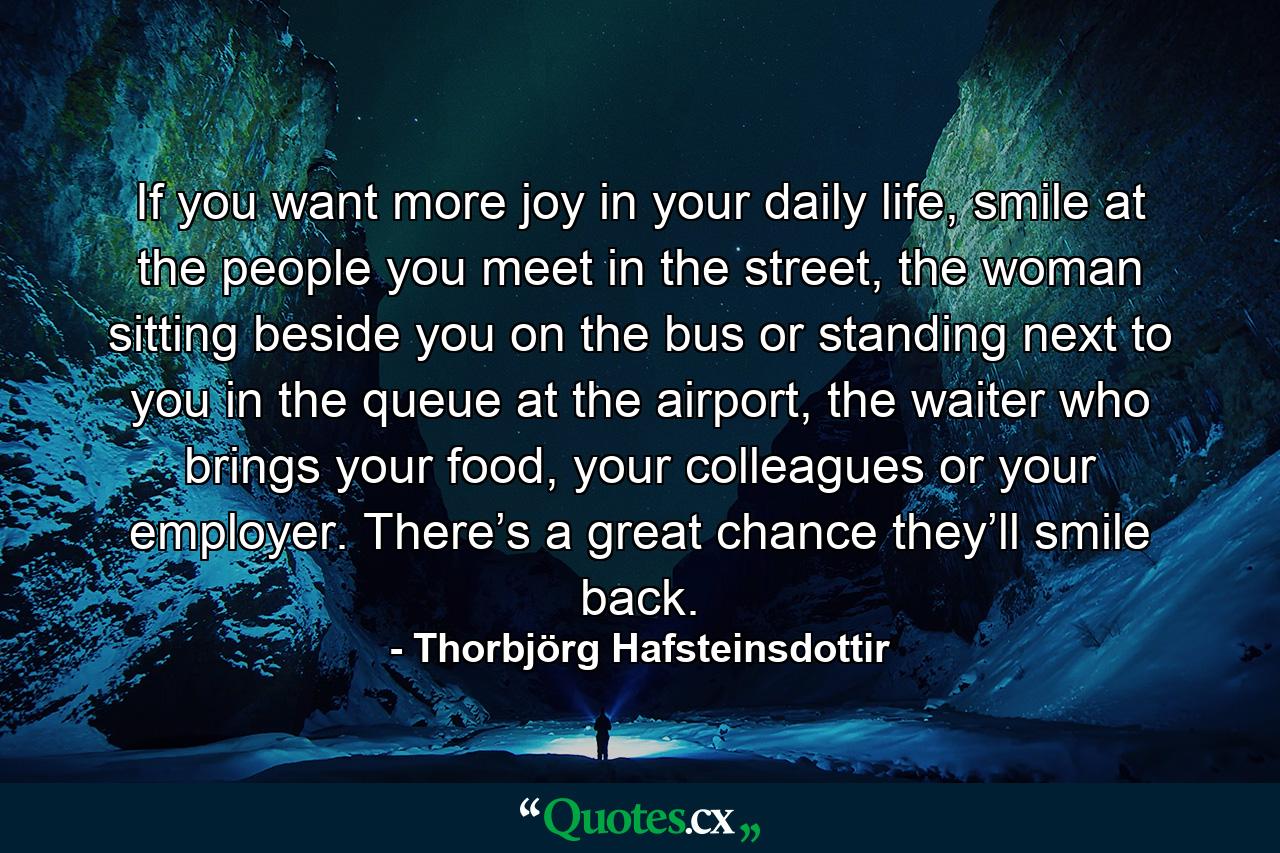 If you want more joy in your daily life, smile at the people you meet in the street, the woman sitting beside you on the bus or standing next to you in the queue at the airport, the waiter who brings your food, your colleagues or your employer. There’s a great chance they’ll smile back. - Quote by Thorbjörg Hafsteinsdottir