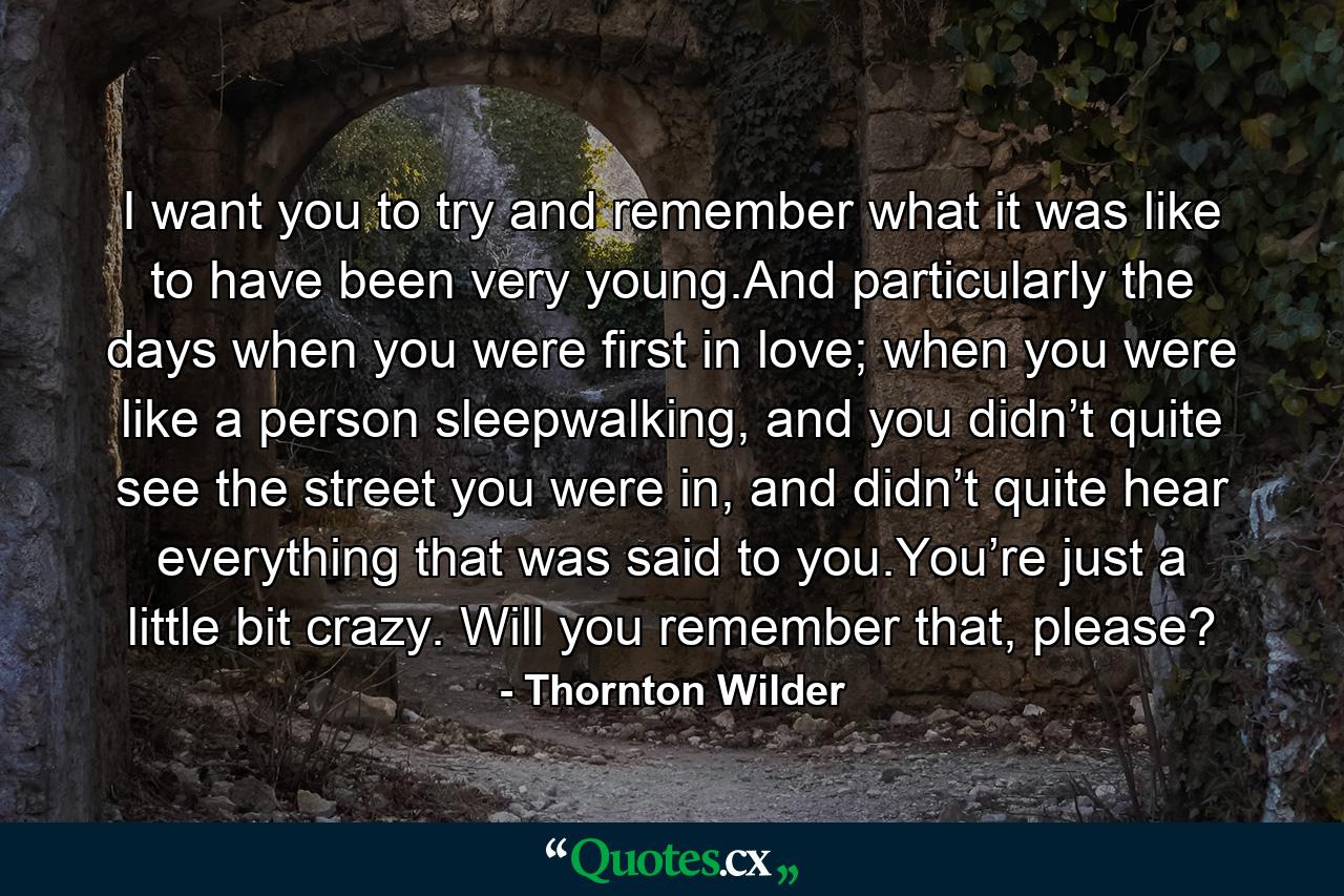 I want you to try and remember what it was like to have been very young.And particularly the days when you were first in love; when you were like a person sleepwalking, and you didn’t quite see the street you were in, and didn’t quite hear everything that was said to you.You’re just a little bit crazy. Will you remember that, please? - Quote by Thornton Wilder