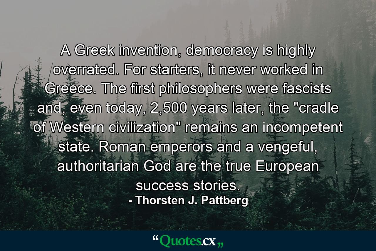 A Greek invention, democracy is highly overrated. For starters, it never worked in Greece. The first philosophers were fascists and, even today, 2,500 years later, the 