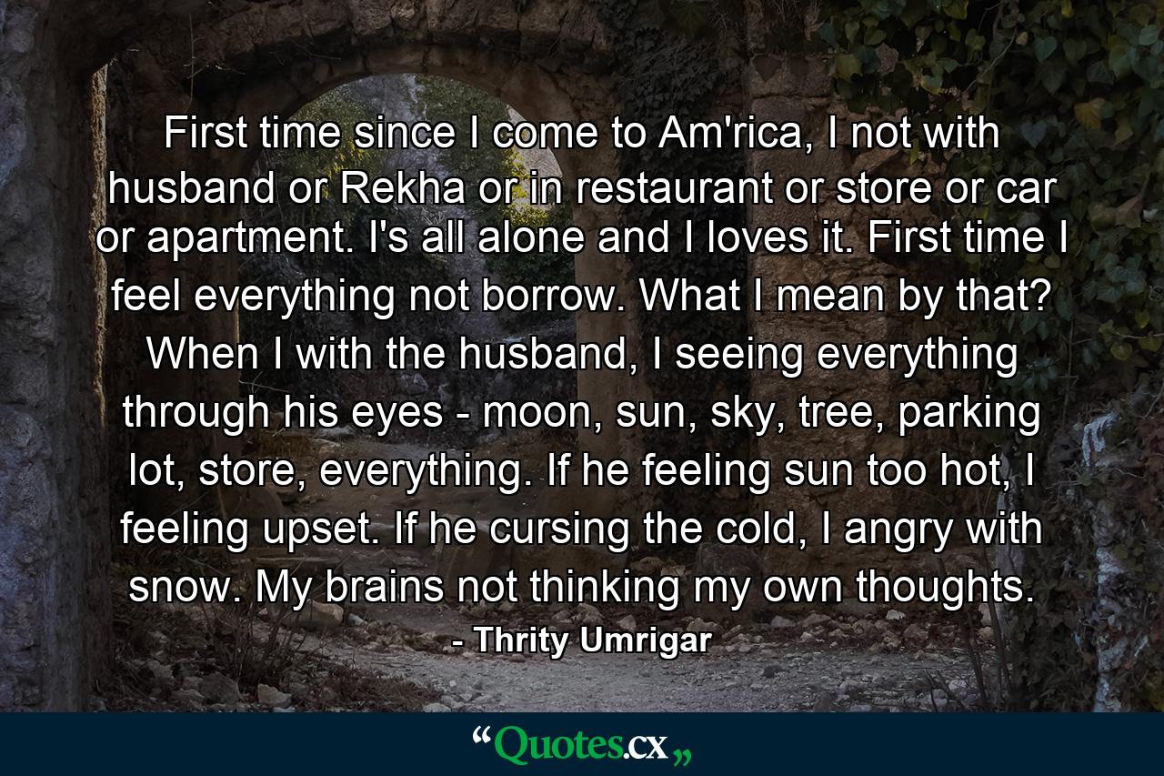 First time since I come to Am'rica, I not with husband or Rekha or in restaurant or store or car or apartment. I's all alone and I loves it. First time I feel everything not borrow. What I mean by that? When I with the husband, I seeing everything through his eyes - moon, sun, sky, tree, parking lot, store, everything. If he feeling sun too hot, I feeling upset. If he cursing the cold, I angry with snow. My brains not thinking my own thoughts. - Quote by Thrity Umrigar