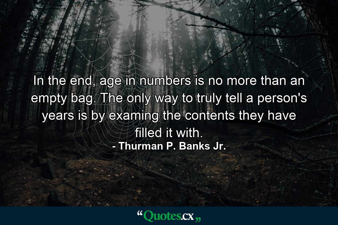 In the end, age in numbers is no more than an empty bag. The only way to truly tell a person's years is by examing the contents they have filled it with. - Quote by Thurman P. Banks Jr.