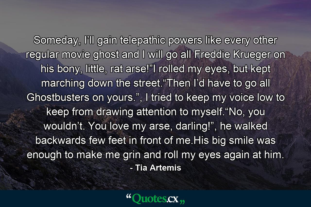 Someday, I’ll gain telepathic powers like every other regular movie ghost and I will go all Freddie Krueger on his bony, little, rat arse!”I rolled my eyes, but kept marching down the street.“Then I’d have to go all Ghostbusters on yours.”, I tried to keep my voice low to keep from drawing attention to myself.“No, you wouldn’t. You love my arse, darling!”, he walked backwards few feet in front of me.His big smile was enough to make me grin and roll my eyes again at him. - Quote by Tia Artemis