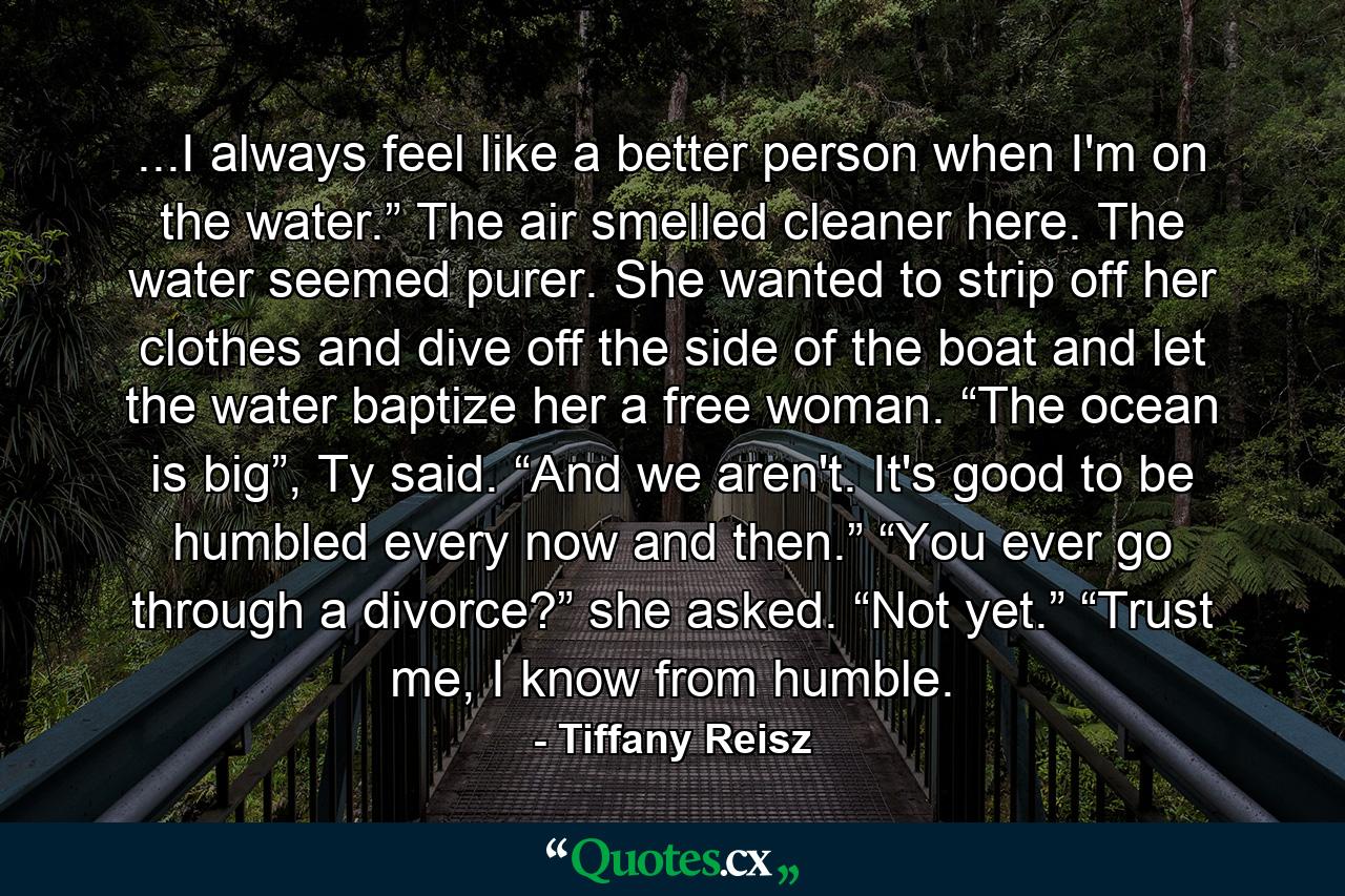 ...I always feel like a better person when I'm on the water.” The air smelled cleaner here. The water seemed purer. She wanted to strip off her clothes and dive off the side of the boat and let the water baptize her a free woman. “The ocean is big”, Ty said. “And we aren't. It's good to be humbled every now and then.” “You ever go through a divorce?” she asked. “Not yet.” “Trust me, I know from humble. - Quote by Tiffany Reisz