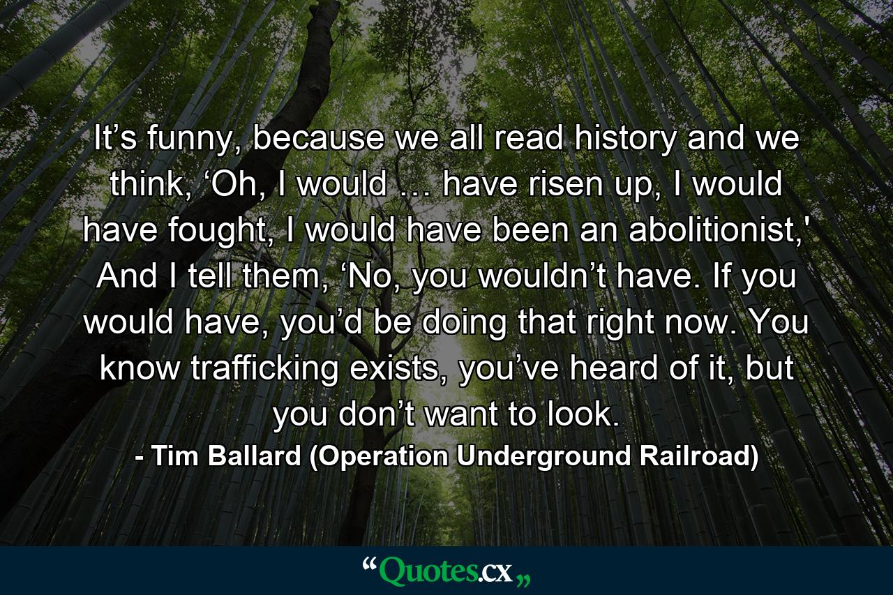 It’s funny, because we all read history and we think, ‘Oh, I would … have risen up, I would have fought, I would have been an abolitionist,' And I tell them, ‘No, you wouldn’t have. If you would have, you’d be doing that right now. You know trafficking exists, you’ve heard of it, but you don’t want to look. - Quote by Tim Ballard (Operation Underground Railroad)