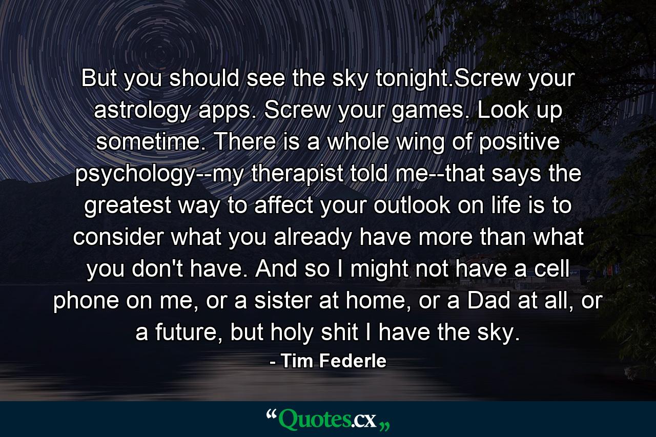 But you should see the sky tonight.Screw your astrology apps. Screw your games. Look up sometime. There is a whole wing of positive psychology--my therapist told me--that says the greatest way to affect your outlook on life is to consider what you already have more than what you don't have. And so I might not have a cell phone on me, or a sister at home, or a Dad at all, or a future, but holy shit I have the sky. - Quote by Tim Federle