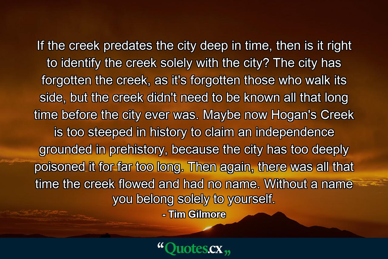 If the creek predates the city deep in time, then is it right to identify the creek solely with the city? The city has forgotten the creek, as it's forgotten those who walk its side, but the creek didn't need to be known all that long time before the city ever was. Maybe now Hogan's Creek is too steeped in history to claim an independence grounded in prehistory, because the city has too deeply poisoned it for far too long. Then again, there was all that time the creek flowed and had no name. Without a name you belong solely to yourself. - Quote by Tim Gilmore