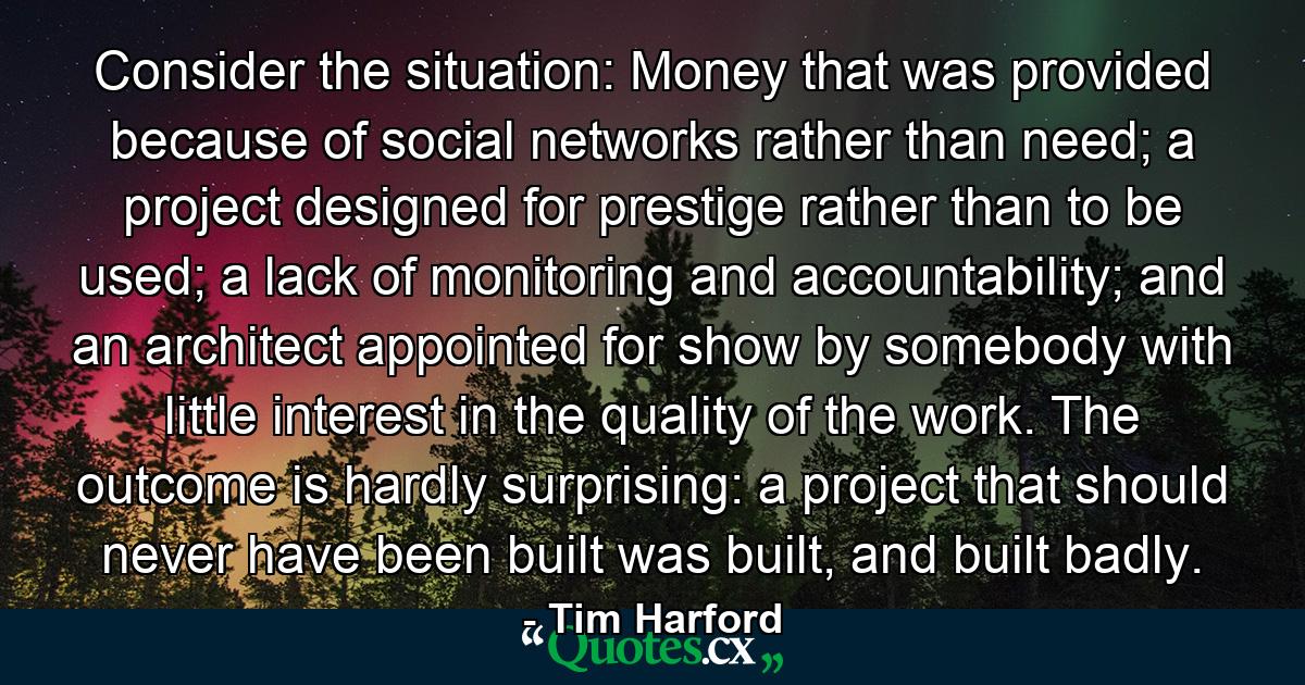 Consider the situation: Money that was provided because of social networks rather than need; a project designed for prestige rather than to be used; a lack of monitoring and accountability; and an architect appointed for show by somebody with little interest in the quality of the work. The outcome is hardly surprising: a project that should never have been built was built, and built badly. - Quote by Tim Harford