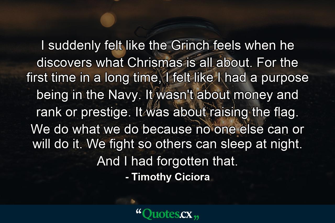 I suddenly felt like the Grinch feels when he discovers what Chrismas is all about. For the first time in a long time, I felt like I had a purpose being in the Navy. It wasn't about money and rank or prestige. It was about raising the flag. We do what we do because no one else can or will do it. We fight so others can sleep at night. And I had forgotten that. - Quote by Timothy Ciciora