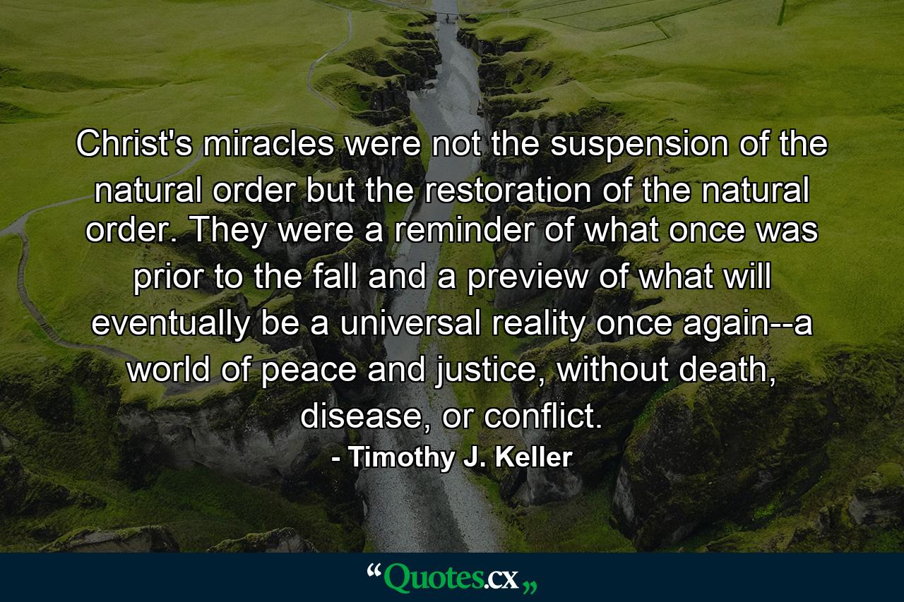 Christ's miracles were not the suspension of the natural order but the restoration of the natural order. They were a reminder of what once was prior to the fall and a preview of what will eventually be a universal reality once again--a world of peace and justice, without death, disease, or conflict. - Quote by Timothy J. Keller