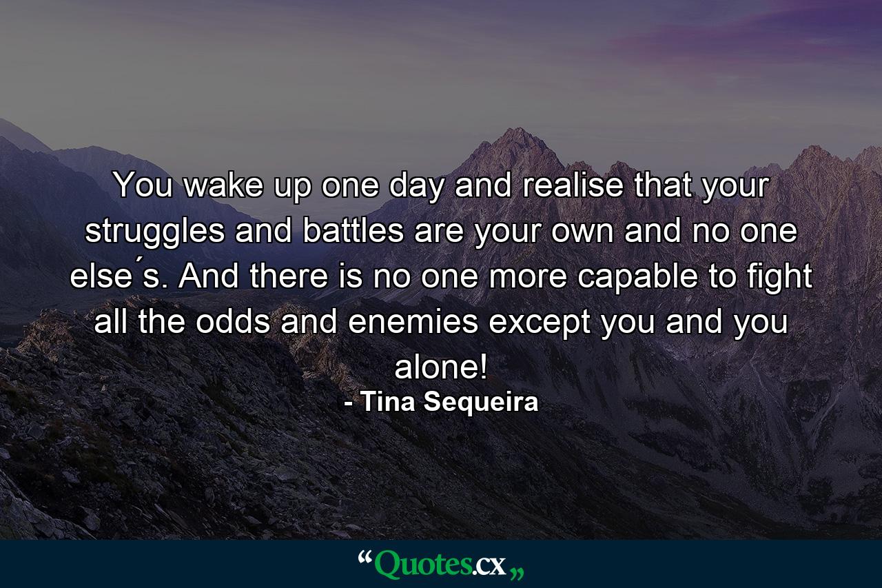 You wake up one day and realise that your struggles and battles are your own and no one else ́s. And there is no one more capable to fight all the odds and enemies except you and you alone! - Quote by Tina Sequeira