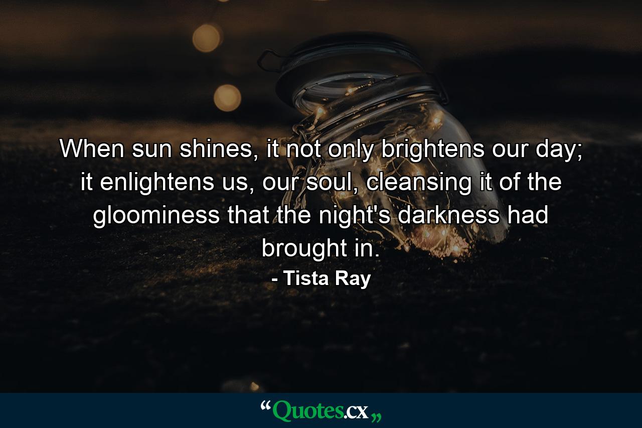 When sun shines, it not only brightens our day; it enlightens us, our soul, cleansing it of the gloominess that the night's darkness had brought in. - Quote by Tista Ray