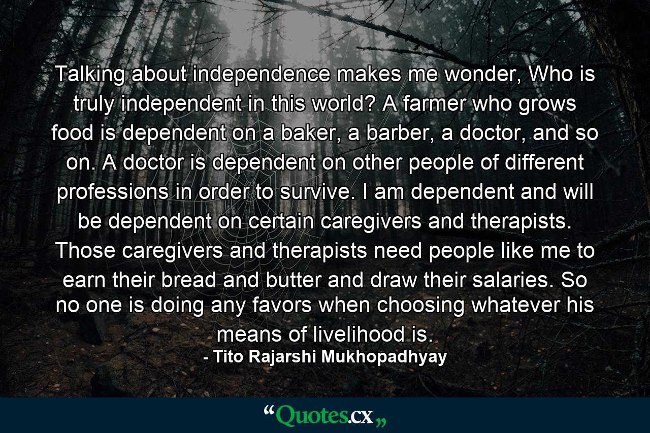 Talking about independence makes me wonder, Who is truly independent in this world? A farmer who grows food is dependent on a baker, a barber, a doctor, and so on. A doctor is dependent on other people of different professions in order to survive. I am dependent and will be dependent on certain caregivers and therapists. Those caregivers and therapists need people like me to earn their bread and butter and draw their salaries. So no one is doing any favors when choosing whatever his means of livelihood is. - Quote by Tito Rajarshi Mukhopadhyay