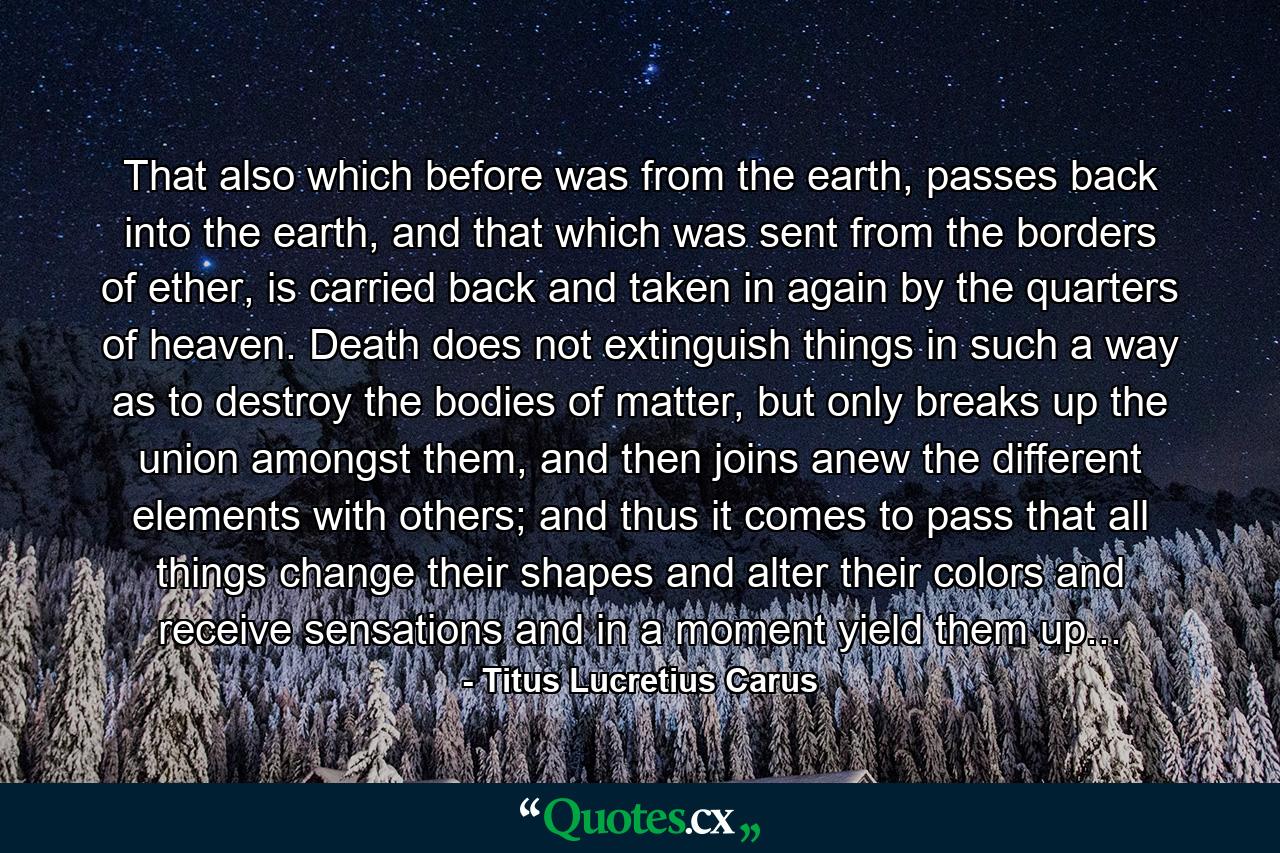 That also which before was from the earth, passes back into the earth, and that which was sent from the borders of ether, is carried back and taken in again by the quarters of heaven. Death does not extinguish things in such a way as to destroy the bodies of matter, but only breaks up the union amongst them, and then joins anew the different elements with others; and thus it comes to pass that all things change their shapes and alter their colors and receive sensations and in a moment yield them up... - Quote by Titus Lucretius Carus